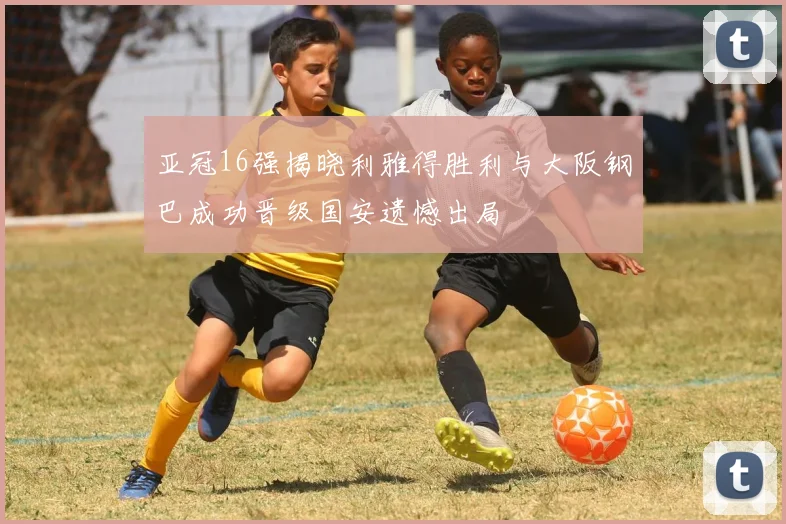 亚冠16强揭晓利雅得胜利与大阪钢巴成功晋级国安遗憾出局