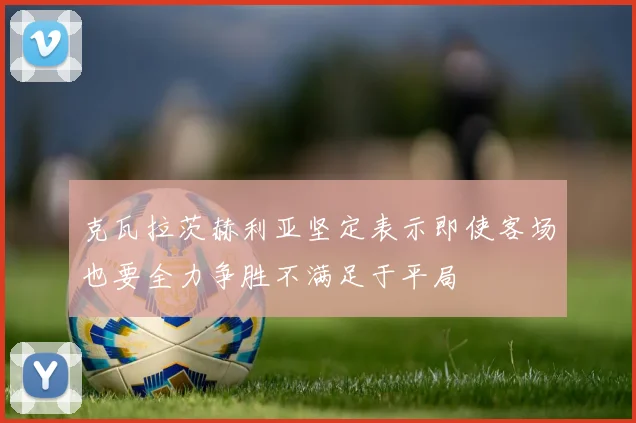 克瓦拉茨赫利亚坚定表示即使客场也要全力争胜不满足于平局