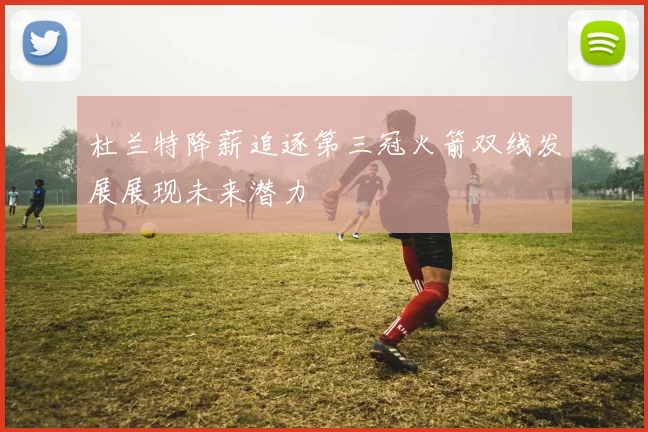 杜兰特降薪追逐第三冠火箭双线发展展现未来潜力
