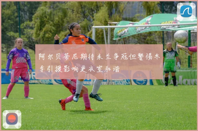 阿尔贝蒂尼期待米兰争冠但警惕冬季引援影响更衣室和谐