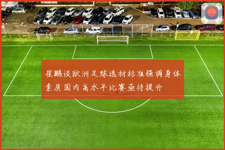 崔鹏谈欧洲足球选材标准强调身体素质国内高水平比赛亟待提升