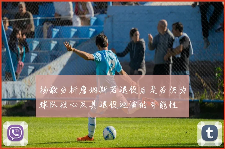 杨毅分析詹姆斯若退役后是否仍为球队核心及其退役巡演的可能性