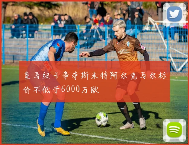 皇马纽卡争夺斯米特阿尔克马尔标价不低于6000万欧