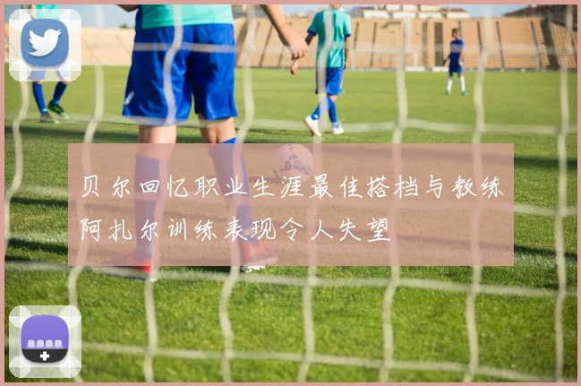 贝尔回忆职业生涯最佳搭档与教练阿扎尔训练表现令人失望