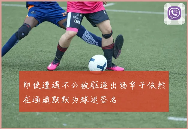 即使遭遇不公被驱逐出场华子依然在通道默默为球迷签名