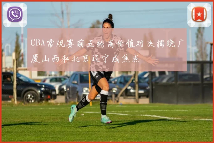 CBA常规赛前五轮高价值对决揭晓广厦山西和北京辽宁成焦点