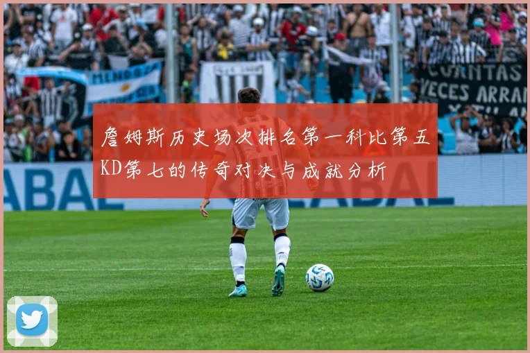 詹姆斯历史场次排名第一科比第五KD第七的传奇对决与成就分析