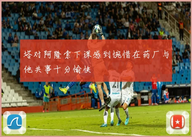 塔对阿隆索下课感到惋惜在药厂与他共事十分愉快