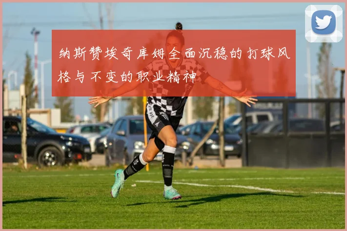 纳斯赞埃奇库姆全面沉稳的打球风格与不变的职业精神