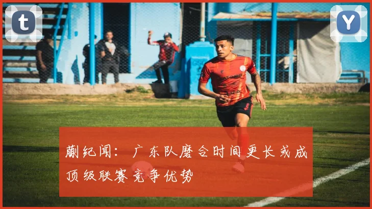 蒯纪闻：广东队磨合时间更长或成顶级联赛竞争优势