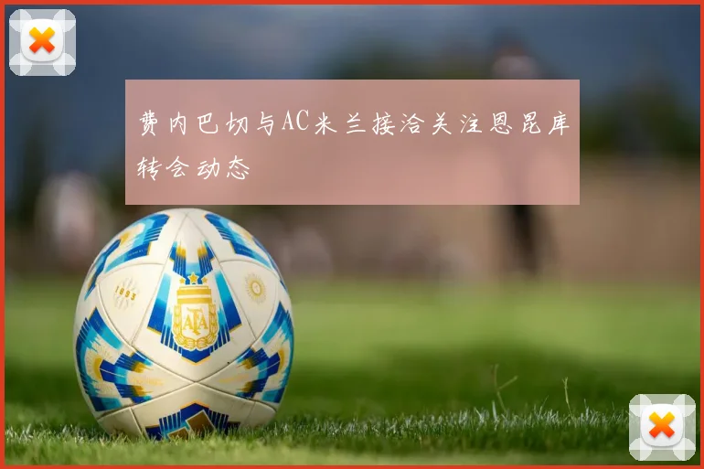 费内巴切与AC米兰接洽关注恩昆库转会动态