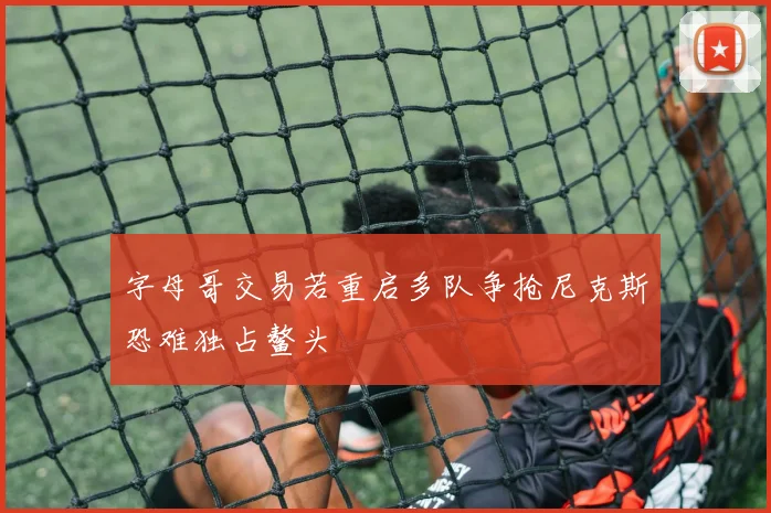 字母哥交易若重启多队争抢尼克斯恐难独占鳌头