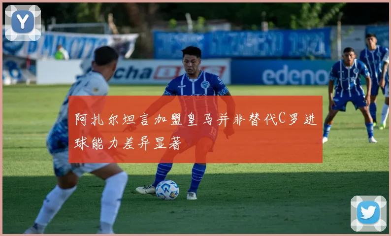 阿扎尔坦言加盟皇马并非替代C罗进球能力差异显著