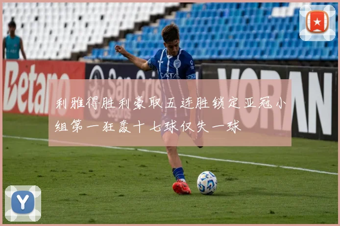 利雅得胜利豪取五连胜锁定亚冠小组第一狂轰十七球仅失一球