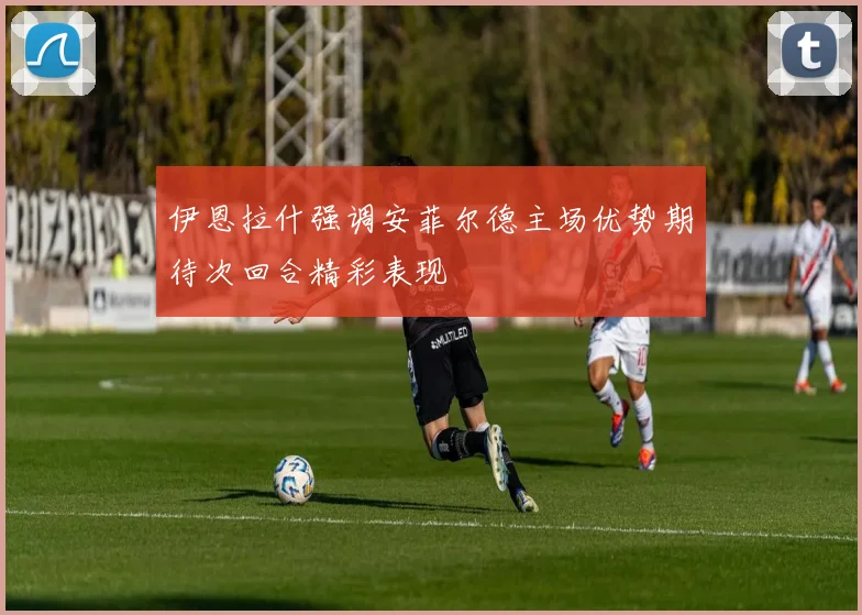 伊恩拉什强调安菲尔德主场优势期待次回合精彩表现