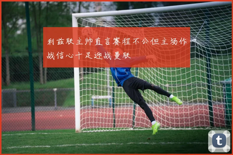 利兹联主帅直言赛程不公但主场作战信心十足迎战曼联