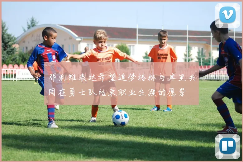 邓利维表达希望追梦格林与库里共同在勇士队结束职业生涯的愿景
