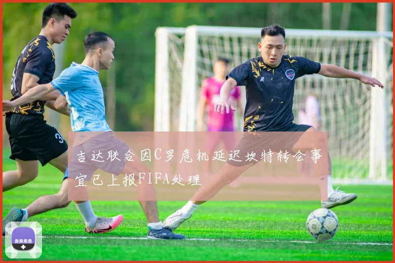 吉达联合因C罗危机延迟坎特转会事宜已上报FIFA处理