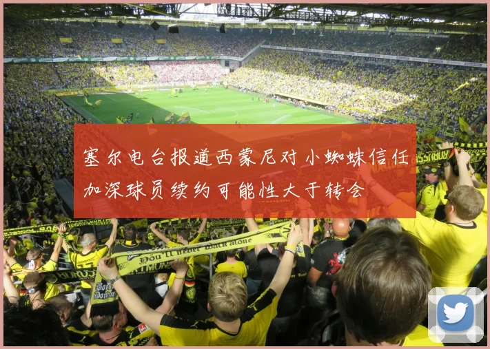 塞尔电台报道西蒙尼对小蜘蛛信任加深球员续约可能性大于转会