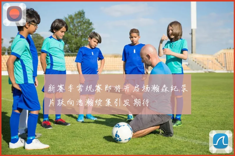 新赛季常规赛即将开启杨瀚森纪录片跃向浩瀚续集引发期待