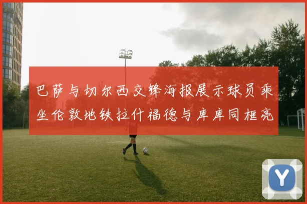 巴萨与切尔西交锋海报展示球员乘坐伦敦地铁拉什福德与库库同框亮相