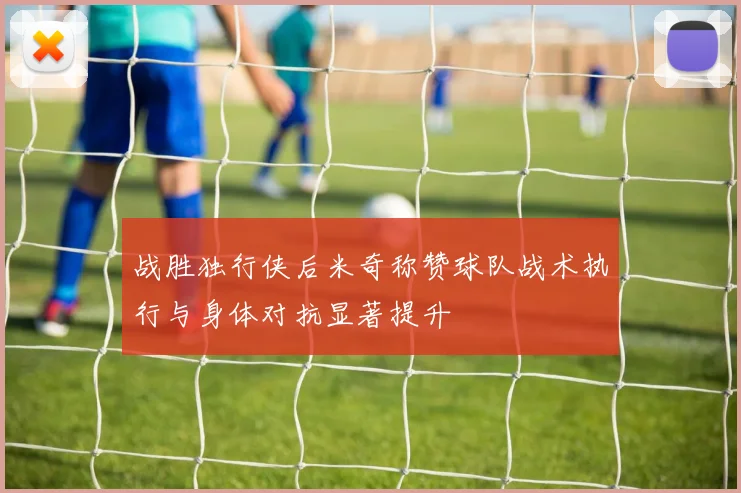 战胜独行侠后米奇称赞球队战术执行与身体对抗显著提升