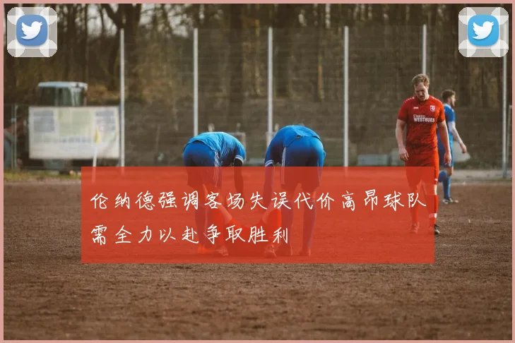 伦纳德强调客场失误代价高昂球队需全力以赴争取胜利