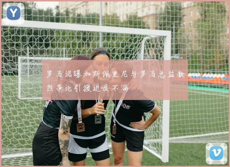 罗马诺曝加斯佩里尼与罗马总监激烈争论引援进度不满