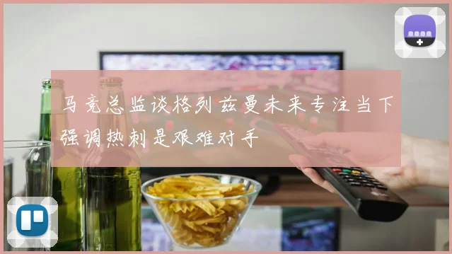 马竞总监谈格列兹曼未来专注当下强调热刺是艰难对手