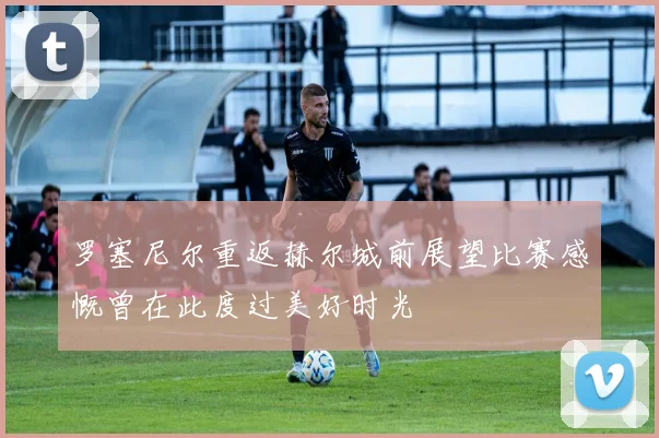 罗塞尼尔重返赫尔城前展望比赛感慨曾在此度过美好时光
