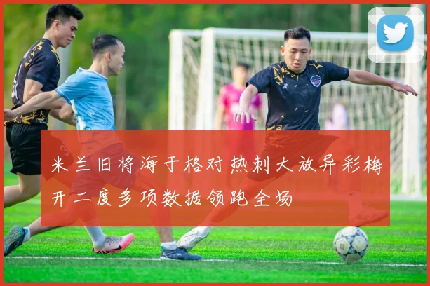 米兰旧将海于格对热刺大放异彩梅开二度多项数据领跑全场