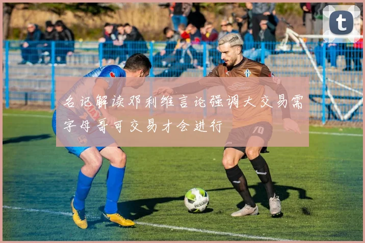 名记解读邓利维言论强调大交易需字母哥可交易才会进行