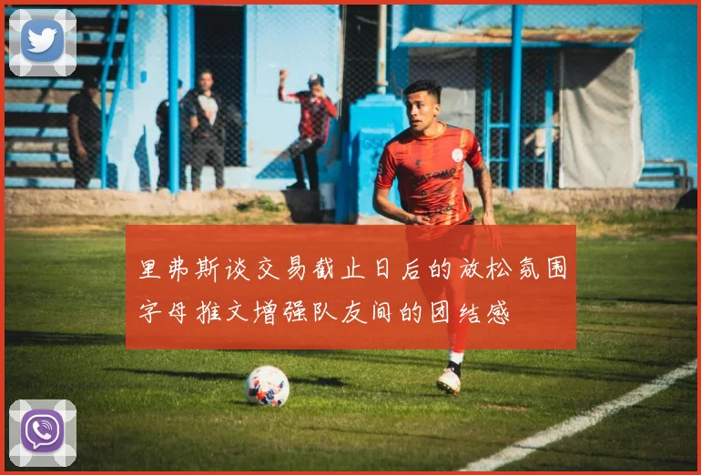 里弗斯谈交易截止日后的放松氛围字母推文增强队友间的团结感