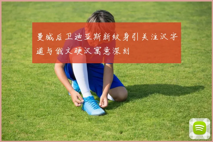 曼城后卫迪亚斯新纹身引关注汉字道与俄文硬汉寓意深刻